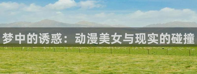 国产里番动漫：梦中的诱惑：动漫美女与现实的碰撞