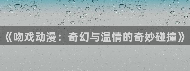 3d里番漫画：《吻戏动漫：奇幻与温情的奇妙碰撞》